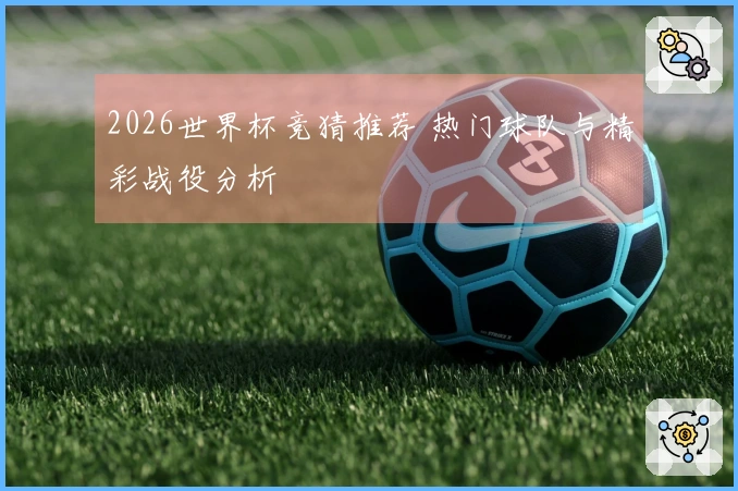 2026世界杯竞猜推荐 热门球队与精彩战役分析