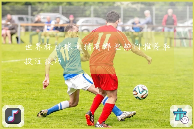 世界杯让球竞猜有哪些热门推荐和投注技巧